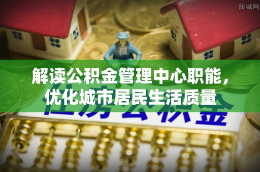 朝阳解读公积金管理中心职能，优化城市居民生活质量