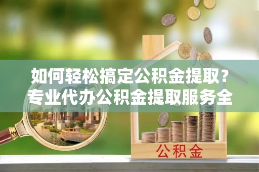 朝阳如何轻松搞定公积金提取？专业代办公积金提取服务全解析