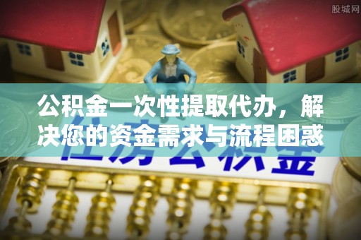 朝阳公积金一次性提取代办，解决您的资金需求与流程困惑