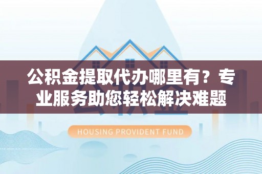 朝阳公积金提取代办哪里有？专业服务助您轻松解决难题