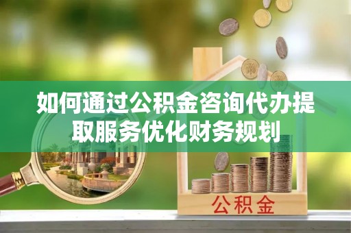 朝阳如何通过公积金咨询代办提取服务优化财务规划